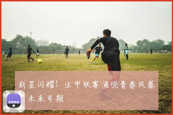 新星闪耀！法甲联赛涌现青春风暴，未来可期