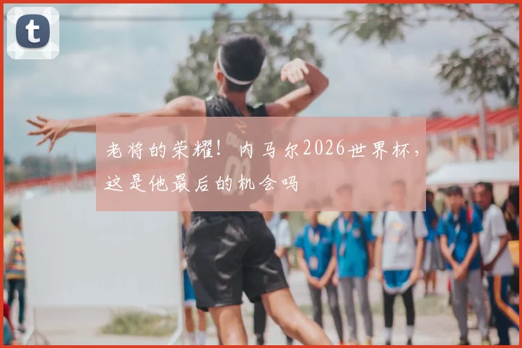老将的荣耀！内马尔2026世界杯，这是他最后的机会吗