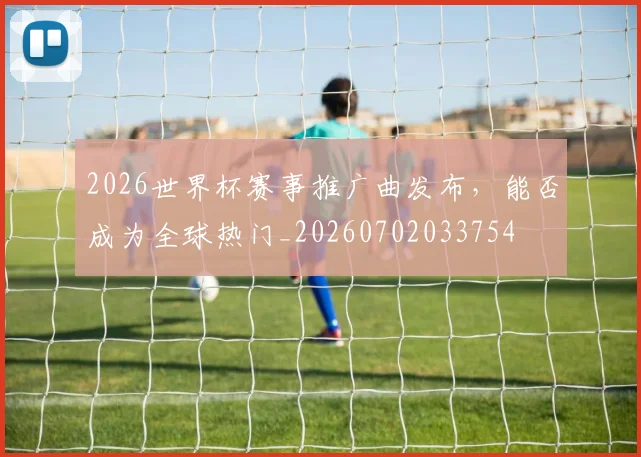 2026世界杯赛事推广曲发布，能否成为全球热门_20260702033754