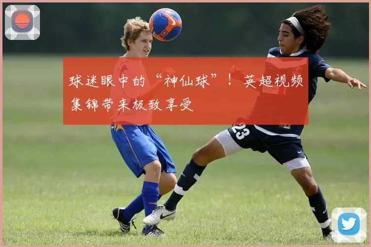 球迷眼中的“神仙球”！英超视频集锦带来极致享受
