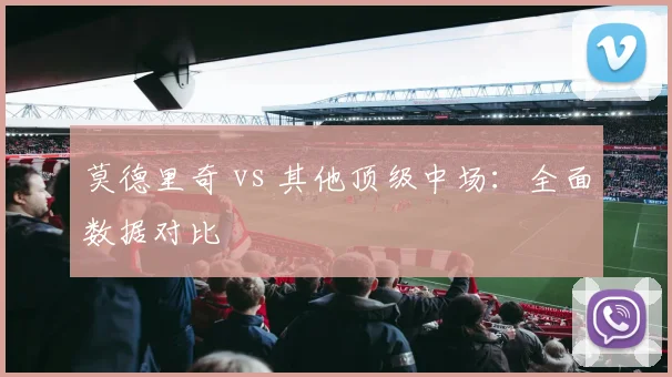 莫德里奇 vs 其他顶级中场：全面数据对比