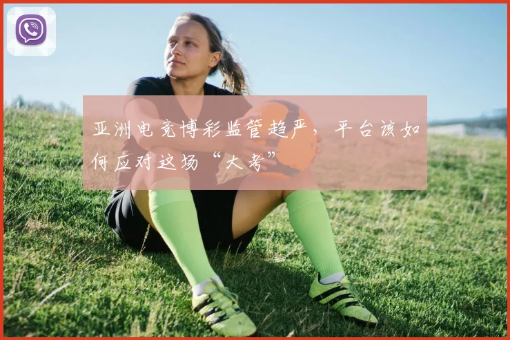 亚洲电竞博彩监管趋严，平台该如何应对这场“大考”