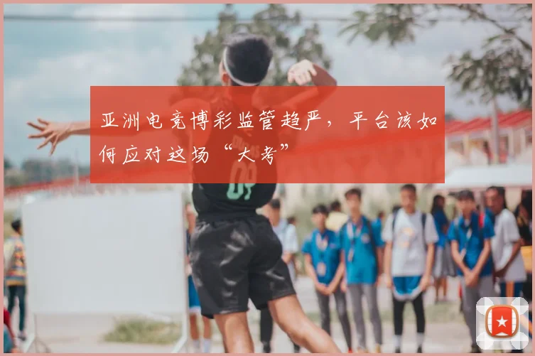亚洲电竞博彩监管趋严，平台该如何应对这场“大考”