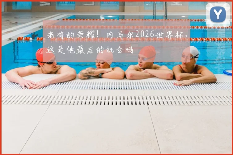 老将的荣耀！内马尔2026世界杯，这是他最后的机会吗