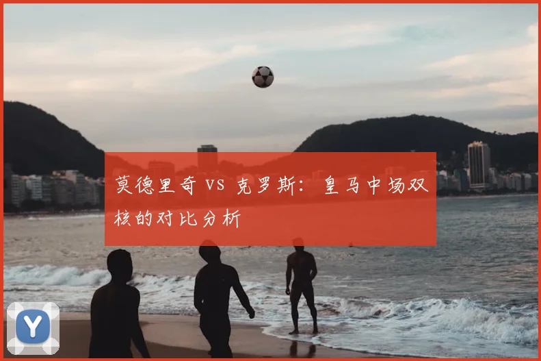 莫德里奇 vs 克罗斯：皇马中场双核的对比分析