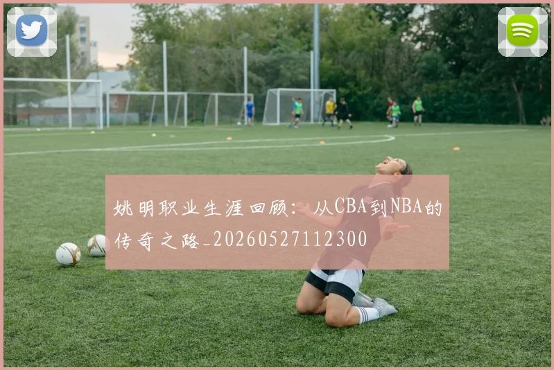 姚明职业生涯回顾：从CBA到NBA的传奇之路_20260527112300