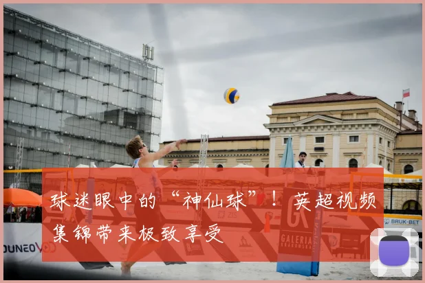 球迷眼中的“神仙球”！英超视频集锦带来极致享受