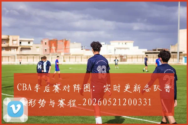 CBA季后赛对阵图：实时更新各队晋级形势与赛程_20260521200331