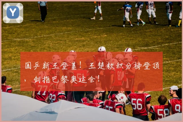 国乒新王登基！王楚钦积分榜登顶，剑指巴黎奥运会！