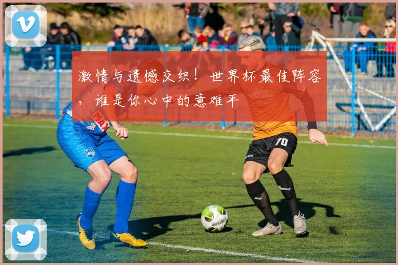 激情与遗憾交织！世界杯最佳阵容，谁是你心中的意难平