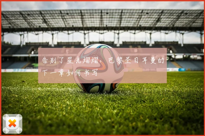 告别了星光熠熠，巴黎圣日耳曼的下一章如何书写