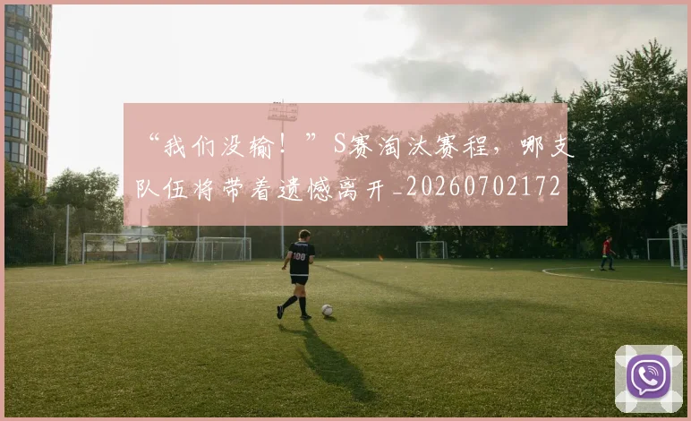 “我们没输！”S赛淘汰赛程，哪支队伍将带着遗憾离开_20260702172655